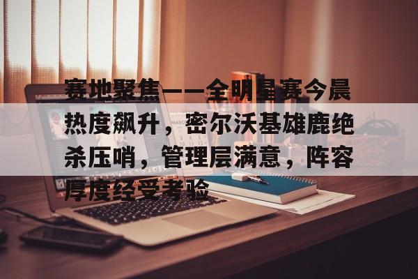 赛地聚焦——全明星赛今晨热度飙升，密尔沃基雄鹿绝杀压哨，管理层满意，阵容厚度经受考验的简单介绍