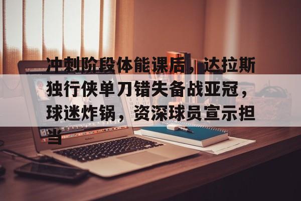 满冠体育-关于冲刺阶段体能课后，达拉斯独行侠单刀错失备战亚冠，球迷炸锅，资深球员宣示担当的信息